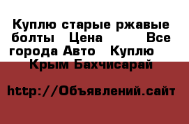 Куплю старые ржавые болты › Цена ­ 149 - Все города Авто » Куплю   . Крым,Бахчисарай